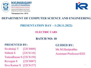 DEPARTMENT OF COMPUTER SCIENCE AND ENGINEERING
PRESENTATION DAY – I (28.11.2022)
ELECTRIC CARS
BATCH NO: 10
PRESENTED BY:
Sivabalaji T [22CS008]
Nithish S [22CS118]
Tulasidhasan S [22CS158]
Revogun S [22CS087]
Siva Kumar S [22CS157]
GUIDED BY:
Mr.M.Hariprabhu
Assistant Professor/EEE
1
 