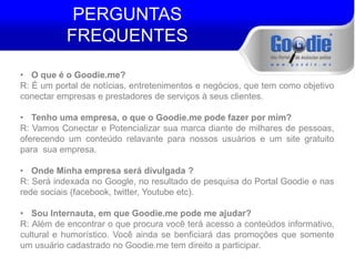 PERGUNTAS 
FREQUENTES 
• O que é o Goodie.me? 
R: É um portal de notícias, entretenimentos e negócios, que tem como objetivo 
conectar empresas e prestadores de serviços à seus clientes. 
• Tenho uma empresa, o que o Goodie.me pode fazer por mim? 
R: Vamos Conectar e Potencializar sua marca diante de milhares de pessoas, 
oferecendo um conteúdo relavante para nossos usuários e um site gratuito 
para sua empresa. 
• Onde Minha empresa será divulgada ? 
R: Será indexada no Google, no resultado de pesquisa do Portal Goodie e nas 
rede sociais (facebook, twitter, Youtube etc). 
• Sou Internauta, em que Goodie.me pode me ajudar? 
R: Além de encontrar o que procura você terá acesso a conteúdos informativo, 
cultural e humorístico. Você ainda se benficiará das promoções que somente 
um usuário cadastrado no Goodie.me tem direito a participar. 
 