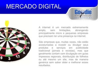 MERCADO DIGITAL 
A internet é um mercado extremamente 
amplo, sem limitações, abrangendo 
principalmente micro e pequenas empresas 
que precisam ter uma presença na internet. 
São empresas que, muitas vezes, não estão 
acostumadas a investir ou divulgar seus 
produtos e serviços em publicidade 
tradicional (jornais e revistas), mas que 
geralmente contam com divulgação em guias 
impressos regionais, distribuição de folhetos 
ou até mesmo um site, mas de maneira 
genérica sem saber obter e melhorar esses 
resultados. 
 