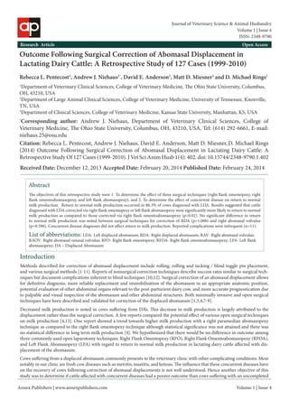 Annex Publishers | www.annexpublishers.com 
Volume 1 | Issue 4Abstract 
The objectives of this retrospective study were 1. To determine the effect of three surgical techniques (right flank omentopexy, right flank omentoabomasopexy, and left flank abomasopexy), and 2. To determine the effect of concurrent disease on return to normal milk production. Return to normal milk production occurred in 86.3% of cows diagnosed with LDA. Results suggested that cattle diagnosed with LDA corrected via right flank omentopexy or left flank abomasopexy were significantly more likely to return to normal milk production as compared to those corrected via right flank omentoabomasopexy (p<0.02). No significant difference in return to normal milk production was noted between surgical techniques for correction of RDA (p=1.000) and right abomasal volvulus (p=0.596). Concurrent disease diagnoses did not affect return to milk production. Reported complications were infrequent (n=11). Introduction 
Outcome Following Surgical Correction of Abomasal Displacement in Lactating Dairy Cattle: A Retrospective Study of 127 Cases (1999-2010) 
Rebecca L. Pentecost1, Andrew J. Niehaus1*, David E. Anderson2, Matt D. Miesner3 and D. Michael Rings1 
1Department of Veterinary Clinical Sciences, College of Veterinary Medicine, The Ohio State University, Columbus, OH, 43210, USA 
2Department of Large Animal Clinical Sciences, College of Veterinary Medicine, University of Tennessee, Knoxville, TN, USA 
3Department of Clinical Sciences, College of Veterinary Medicine, Kansas State University, Manhattan, KS, USA 
*Corresponding author: Andrew J. Niehaus, Department of Veterinary Clinical Sciences, College of Veterinary Medicine, The Ohio State University, Columbus, OH, 43210, USA, Tel: (614) 292-6661, E-mail: niehaus.25@osu.edu 
Citation: Rebecca L. Pentecost, Andrew J. Niehaus, David E. Anderson, Matt D. Miesner, D. Michael Rings (2014) Outcome Following Surgical Correction of Abomasal Displacement in Lactating Dairy Cattle: A Retrospective Study Of 127 Cases (1999-2010). J Vet Sci Anim Husb 1(4): 402. doi: 10.15744/2348-9790.1.402 
Research Article 
Open AccessList of abbreviations: LDA- Left displaced abomasum; RDA- Right displaced abomasum; RAV- Right abomasal volvulus; RAOV- Right abomasal-omasal volvulus; RFO- Right flank omentopexy; RFOA- Right flank omentoabomasopexy; LFA- Left flank abomasopexy; DA – Displaced Abomasum 
Methods described for correction of abomasal displacement include rolling, rolling and tacking / blind toggle pin placement, and various surgical methods [1-11]. Reports of nonsurgical correction techniques describe success rates similar to surgical techniques but document complications inherent to blind techniques [10,12]. Surgical correction of an abomasal displacement allows for definitive diagnosis, more reliable replacement and immobilization of the abomasum in an appropriate anatomic position, potential evaluation of other abdominal organs relevant to the post-parturient dairy cow, and more accurate prognostication due to palpable and visual inspection of the abomasum and other abdominal structures. Both minimally invasive and open surgical techniques have been described and validated for correction of the displaced abomasum [1,3,4,7-9]. 
Decreased milk production is noted in cows suffering from DA’s. This decrease in milk production is largely attributed to the displacement rather than the surgical correction. A few reports compared the potential effect of various open surgical techniques on milk production [4,13]. One report showed a trend towards higher milk production with a right paramedian abomasopexy technique as compared to the right flank omentopexy technique although statistical significance was not attained and there was no statistical difference in long term milk production [4]. We hypothesized that there would be no difference in outcome among three commonly used open laparotomy techniques: Right Flank Omentopexy (RFO), Right Flank Omentoabomasopexy (RFOA), and Left Flank Abomasopexy (LFA) with regard to return to normal milk production in lactating dairy cattle affected with displacement of the abomasum. 
Cows suffering from a displaced abomasum commonly presents to the veterinary clinic with other complicating conditions. Most notably in our clinic are fresh cow diseases such as metritis, mastitis, and ketosis. The influence that these concurrent diseases have on the recovery of cows following correction of abomasal displacements is not well understood. Hence another objective of this study was to determine if cattle affected with concurrent diseases had a poorer outcome than cows suffering with an uncompleted 
Received Date: December 12, 2013 Accepted Date: February 20, 2014 Published Date: February 24, 2014 
Volume 1 | Issue 4 
Journal of Veterinary Science & Animal Husbandry 
ISSN: 2348-9790  