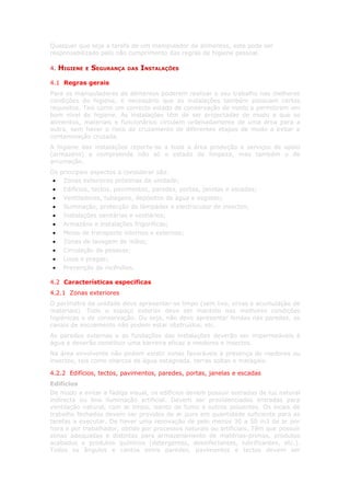 Qualquer que seja a tarefa de um manipulador de alimentos, este pode ser
responsabilizado pelo não cumprimento das regras de higiene pessoal.

4.   HIGIENE   E   SEGURANÇA   DAS   INSTALAÇÕES

4.1 Regras gerais
Para os manipuladores de alimentos poderem realizar o seu trabalho nas melhores
condições de higiene, é necessário que as instalações também possuam certos
requisitos. Tais como um correcto estado de conservação de modo a permitirem um
bom nível de higiene. As instalações têm de ser projectadas de modo a que os
alimentos, materiais e funcionários circulem ordenadamente de uma área para a
outra, sem haver o risco de cruzamento de diferentes etapas de modo a evitar a
contaminação cruzada.
A higiene das instalações reporta-se a toda a área produção e serviços de apoio
(armazéns) e compreende não só o estado de limpeza, mas também o de
arrumação.
Os   principais aspectos a considerar são:
 •    Zonas exteriores próximas da unidade;
 •    Edifícios, tectos, pavimentos, paredes, portas, janelas e escadas;
 •    Ventiladores, tubagens, depósitos de água e esgotos;
 •    Iluminação, protecção de lâmpadas e electrocutor de insectos;
 •    Instalações sanitárias e vestiários;
 •    Armazéns e instalações frigorificas;
 •    Meios de transporte internos e externos;
 •    Zonas de lavagem de mãos;
 •    Circulação de pessoas;
 •    Lixos e pragas;
 •    Prevenção de incêndios.

4.2 Características especificas
4.2.1 Zonas exteriores
O perímetro da unidade deve apresentar-se limpo (sem lixo, ervas e acumulação de
materiais). Todo o espaço exterior deve ser mantido nas melhores condições
higiénicas e de conservação. Ou seja, não deve apresentar fendas nas paredes, os
canais de escoamento não podem estar obstruídos, etc.
As paredes externas e as fundações das instalações deverão ser impermeáveis à
água e deverão constituir uma barreira eficaz a roedores e insectos.
Na área envolvente não podem existir zonas favoráveis à presença de roedores ou
insectos, tais como charcos de água estagnada, terras soltas e matagais.

4.2.2 Edifícios, tectos, pavimentos, paredes, portas, janelas e escadas
Edifícios
De modo a evitar a fadiga visual, os edifícios devem possuir entradas de luz natural
indirecta ou boa iluminação artificial. Devem ser providenciadas entradas para
ventilação natural, com ar limpo, isento de fumo e outros poluentes. Os locais de
trabalho fechados devem ser providos de ar puro em quantidade suficiente para as
tarefas a executar. De haver uma renovação de pelo menos 30 a 50 m3 de ar por
hora e por trabalhador, obtido por processos naturais ou artificiais. Têm que possuir
zonas adequadas e distintas para armazenamento de matérias-primas, produtos
acabados e produtos químicos (detergentes, desinfectantes, lubrificantes, etc.).
Todos os ângulos e cantos entre paredes, pavimentos e tectos devem ser
 