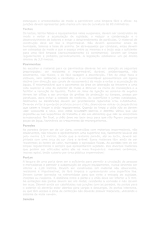 estanques e arredondados de modo a permitirem uma limpeza fácil e eficaz. As
junções devem apresentar pelo menos um raio de curvatura de 80 milímetros.
Tectos
Os tectos, tectos falsos e equipamentos neles suspensos, devem ser construídos de
modo a evitar a acumulação de sujidade, a reduzir a condensação e o
desenvolvimento de bolores e evitar o desprendimento de partículas. O material de
construção deve ser liso e impermeável. Não devem apresentar sinais de
humidade, bolores e teias de aranha. Se atravessados por condutas, estas devem
ser colocadas de modo a que o espaço entre as mesmas e o tecto seja o suficiente
para uma fácil limpeza (aproximadamente 15 centímetros). Devem ser limpos
regularmente e pintados periodicamente. A legislação estabelece um pé direito
mínimo de 3,0 metros.
Pavimentos
Ao escolher o material para os pavimentos deve-se ter em atenção as seguintes
propriedades: ser resistente e impermeável, durável, antiderrapante, não
absorvente, não tóxico, e de fácil lavagem e desinfecção. Têm de estar fixos e
estáveis, sem saliências e cavidades e é recomendável apresentarem um ligeiro
declive (em direcção aos canais de escoamento) de modo a evitar a acumulação de
águas. É recomendável que o pavimento da área de laboração se encontre a uma
cota superior à cota do exterior de modo a diminuir os riscos de inundações e a
facilitar a remoção de líquidos. Todos os ralos de ligação ao sistema de esgotos
devem ter sifões e ser providos de grelhas de protecção ou tampas, presas por
parafusos, para evitar a entrada de roedores. As superfícies e juntas inacabadas,
destruídas ou danificadas devem ser prontamente reparadas e/ou substituídas.
Deve-se evitar a queda de produtos para o chão, devendo-se retirar os desperdícios
que caiem e limpar o chão regularmente. Quando se limpa o chão não se devem
usar vassouras a seco, pois estas levantam poeiras e detritos vários que vão
depositar-se nas superfícies de trabalho e até em alimentos que não se encontrem
armazenados. No final, o chão deve ser bem seco para que não fiquem pequenas
poças de água, favoráveis ao crescimento de microrganismos.
Paredes
As paredes devem ser de cor clara, construídas com materiais impermeáveis, não
absorventes, não tóxicos e apresentarem uma superfície lisa, facilmente lavável até
pelo menos 1,5 metros. Sendo que a restante parede, até ao tecto, deverá ser
pintada com uma tinta de cor clara e lavável. Esses materiais têm ainda de ser
resistentes às fontes de calor, humidade e agressões físicas. As paredes tem de ser
limpas regularmente e sempre que apresentarem sujidade. Dos diversos materiais
que podem ser utilizados estes são os mais frequentes: materiais cerâmicos,
resinas epóxi, betão coberto por tinta plástica impermeável.
Portas
A largura de uma porta deve ser a suficiente para permitir a circulação de pessoas
e mercadorias e permitir a substituição de algum equipamento, nunca devendo ser
inferior a 1,20 metros. Devem ser construídas em material não absorvente,
resistente e imputrescível, de fácil limpeza e apresentando uma superfície lisa.
Devem conter borracha na extremidade para que evite a entrada de sujidade,
insectos ou roedores. A distância entre a porta e o chão deve ser inferior a 5 mm.
As armações das portas devem ser em metal, resistente à corrosão e não devem
ser ocas. Devem ainda ser calafetadas nas junções com as paredes. As portas para
o exterior só deverão estar abertas para cargas e descargas. As portas interiores,
as que têm acesso à zona de confecção não deverão possuir maçaneta, utilizando o
sistema de mola vaivém.
Janelas
 