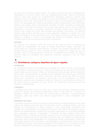 Os vidros têm de estar sempre limpos. Se algum se partir deve ser imediatamente
substituído e a zona em redor deve ser imediatamente limpa. Todos os alimentos
junto a essa zona devem ser imediatamente rejeitados. Deve-se, sempre que
possível, evitar a existência de janelas na zona de laboração. As janelas e outras
aberturas devem ser construídas de modo a evitar a acumulação de sujidade e
devem ser equipadas com redes de protecção (redes mosquiteiras) removíveis para
limpeza. As janelas devem permanecer fechadas durante o período de laboração
para evitar a entrada de poeiras. Os caixilhos das janelas devem ser de material
resistente à corrosão e os peitoris exteriores deverão possuir uma inclinação de
modo a que a água da chuva seja afastada das paredes. Os peitoris ou rebordos
internos das janelas deverão ser os mais pequenos possíveis e devem ter uma
ligeira inclinação (com um ângulo de 20º a 45º) para o interior do edifício a fim de
facilitar a limpeza e evitar a acumulação de poeiras e sujidade, assim como
evitarem que se torne um local para pousar recipientes.
Escadas
As escadas, se existirem, além de terem de ser seguras para os utilizadores
deverão ser desenhadas de modo a serem facilmente limpas. Deverão ser
construídas com materiais impermeáveis e deverão ser tapadas lateralmente. Nas
escadas feitas a partir de uma armação de aço e degraus em chapa de aço, as
junções entre as diversas partes deverão ser completamente seladas de modo a
eliminar todas as cavidades que poderiam acumular sujidades e ser de difícil
limpeza.


4.3 Ventiladores, tubagens, depósitos de água e esgotos
Ventilação
As instalações devem ser devidamente ventiladas de modo a evitar a acumulação
de humidade e calores excessivos. Todas as entradas de ar nas áreas alimentares
devem dispor de um sistema eficaz de retenção de partículas que tenham potencial
para causar contaminações do produto ou do ambiente. Os sistemas de ventilação
têm de ser construídos de forma a permitir um fácil acesso aos filtros e outras
partes que necessitem de limpeza, desinfecção ou de substituição. Os filtros
acumulam resíduos com facilidade, sendo um factor de crescimento microbiano e
de grave risco de incêndio. Por isso devem ser facilmente removíveis para sua
limpeza ou substituição
Tubagens
A tubagem por onde circula o ar deve ser a mais curta possível, devendo possuir
pontos de acesso para limpeza distanciados entre si não mais de 3 metros. As
tubagens podem ser uma fonte de contaminantes químicos e contaminantes
biológicos, pelo que devem ser limpas regularmente e estar protegidas com
grelhas.
Depósitos de água
A unidade deverá ser dotada de água corrente potável, preferencialmente pela rede
pública de abastecimento de água. Se esta não existir, o estabelecimento deve ser
dotado de reservatórios de água próprios e com capacidade suficiente para
satisfazer as necessidades correntes dos serviços. Tem ainda de assegurar que o
sistema de abastecimento dispõe das condições adequadas de protecção sanitária
para captações, segundo a legislação. O depósito da água potável deve estar
protegido contra a entrada de insectos, poeiras ou de outras matérias estranhas. O
sistema de abastecimento de água dos processos deve ser dotado dos tratamentos
requeridos para a sua potabilidade ou manutenção dessa potabilidade. Devem ser
efectuadas análises físico-químicas e microbiológicas, periodicamente, para controlo
da qualidade da água, caso seja de captação. Em situações em que existam os dois
tipos de abastecimento de água, a da rede pública é a que deverá ser utilizada.
 