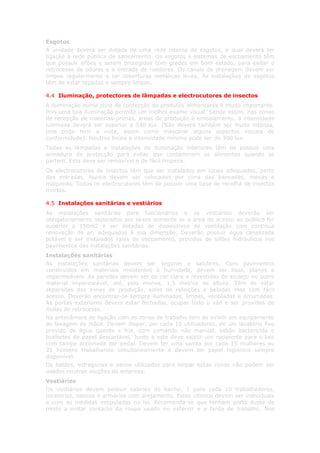 Esgotos
A unidade deverá ser dotada de uma rede interna de esgotos, a qual deverá ter
ligação à rede pública de saneamento. Os esgotos e sistemas de escoamento têm
que possuir sifões e serem protegidos com grades em bom estado, para evitar o
retrocesso de odores e a entrada de roedores. Os canais de drenagem devem ser
limpos regularmente e ter coberturas metálicas leves. As instalações de esgotos
têm de estar tapadas e sempre limpas.

4.4 Iluminação, protectores de lâmpadas e electrocutores de insectos
A iluminação numa zona de confecção de produtos alimentares é muito importante.
Pois uma boa iluminação permite um melhor exame visual. Sendo assim, nas zonas
de recepção de matérias-primas, áreas de produção e embalamento, a intensidade
luminosa deverá ser superior a 540 lux. (Não deverá também ser muito intensa,
pois pode ferir a vista, assim como mascarar alguns aspectos visuais de
conformidade). Noutros locais a intensidade mínima pode ser de 300 lux.
Todas as lâmpadas e instalações de iluminação interiores têm de possuir uma
armadura de protecção para evitar que contaminem os alimentos quando se
partem. Esta deve ser removível e de fácil limpeza.
Os electrocutores de insectos têm que ser instalados em locais adequados, perto
das entradas. Nunca devem ser colocados por cima das bancadas, mesas e
máquinas. Todos os electrocutores têm de possuir uma base de recolha de insectos
mortos.

4.5 Instalações sanitárias e vestiários
As instalações sanitárias para funcionários e os vestiários deverão ser
obrigatoriamente separados por sexos somente se a área de acesso ao público for
superior a 150m2 e ser dotadas de dispositivos de ventilação com continua
renovação de ar, adequados à sua dimensão. Deverão possuir água canalizada
potável e ser instalados ralos de escoamento, providos de sifões hidráulicos nos
pavimentos das instalações sanitárias.
Instalações sanitárias
As instalações sanitárias devem ser seguras e salubres. Com pavimentos
construídos em materiais resistentes à humidade, devem ser lisos, planos e
impermeáveis. As paredes devem ser de cor clara e revestidas de azulejo ou outro
material impermeável, até, pelo menos, 1,5 metros de altura. Têm de estar
separadas das zonas de produção, salas de refeições e bebidas mas com fácil
acesso. Deverão encontrar-se sempre iluminadas, limpas, ventiladas e arrumadas.
As portas exteriores devem estar fechadas, ocupar todo o vão e ser providas de
molas de retrocesso.
Na antecâmara de ligação com as zonas de trabalho tem de existir um equipamento
de lavagem de mãos. Devem dispor, por cada 10 utilizadores, de um lavatório fixo
provido de água quente e fria, com comando não manual, sabão bactericida e
toalhetes de papel descartável. Junto a este deve existir um recipiente para o lixo
com tampa accionada por pedal. Devem ter uma sanita por cada 15 mulheres ou
25 homens trabalhando simultaneamente e devem ter papel higiénico sempre
disponível.
Os baldes, esfregonas e panos utilizados para limpar estas zonas não podem ser
usados noutras secções da empresa.
Vestiários
Os vestiários devem possuir cabines de banho, 1 para cada 10 trabalhadores,
lavatórios, bancos e armários com arejamento. Estes últimos devem ser individuais
e com as medidas estipuladas na lei. Recomenda-se que tenham porta dupla de
modo a evitar contacto da roupa usado no exterior e a farda de trabalho. Nos
 