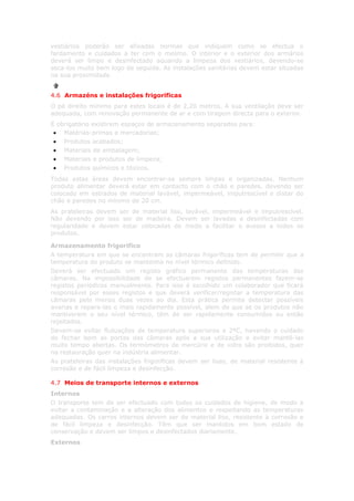 vestiários poderão ser afixadas normas que indiquem como se efectua o
fardamento e cuidados a ter com o mesmo. O interior e o exterior dos armários
deverá ser limpo e desinfectado aquando a limpeza dos vestiários, devendo-se
seca-los muito bem logo de seguida. As instalações sanitárias devem estar situadas
na sua proximidade.


4.6 Armazéns e instalações frigorificas
O pé direito mínimo para estes locais é de 2,20 metros. A sua ventilação deve ser
adequada, com renovação permanente de ar e com tiragem directa para o exterior.
É obrigatório existirem espaços de armazenamento separados para:
 • Matérias-primas e mercadorias;
 • Produtos acabados;
 • Materiais de embalagem;
 • Materiais e produtos de limpeza;
 • Produtos químicos e tóxicos.
Todas estas áreas devem encontrar-se sempre limpas e organizadas. Nenhum
produto alimentar deverá estar em contacto com o chão e paredes, devendo ser
colocado em estrados de material lavável, impermeável, imputrescível e distar do
chão e paredes no mínimo de 20 cm.
As prateleiras devem ser de material liso, lavável, impermeável e imputrescível.
Não devendo por isso ser de madeira. Devem ser lavadas e desinfectadas com
regularidade e devem estar colocadas de modo a facilitar o acesso a todos os
produtos.

Armazenamento frigorifico
A temperatura em que se encontram as câmaras frigoríficas tem de permitir que a
temperatura do produto se mantenha no nível térmico definido.
Deverá ser efectuado um registo gráfico permanente das temperaturas das
câmaras. Na impossibilidade de se efectuarem registos permanentes fazem-se
registos periódicos manualmente. Para isso é escolhido um colaborador que ficará
responsável por esses registos e que deverá verificar/registar a temperatura das
câmaras pelo menos duas vezes ao dia. Esta prática permite detectar possíveis
avarias e repara-las o mais rapidamente possível, alem de que se os produtos não
mantiverem o seu nível térmico, têm de ser rapidamente consumidos ou então
rejeitados.
Devem-se evitar flutuações de temperatura superiores a 2ºC, havendo o cuidado
de fechar bem as portas das câmaras após a sua utilização e evitar mantê-las
muito tempo abertas. Os termómetros de mercúrio e de vidro são proibidos, quer
na restauração quer na indústria alimentar.
As prateleiras das instalações frigoríficas devem ser lisas, de material resistente à
corrosão e de fácil limpeza e desinfecção.

4.7 Meios de transporte internos e externos
Internos
O transporte tem de ser efectuado com todos os cuidados de higiene, de modo a
evitar a contaminação e a alteração dos alimentos e respeitando as temperaturas
adequadas. Os carros internos devem ser de material liso, resistente à corrosão e
de fácil limpeza e desinfecção. Têm que ser mantidos em bom estado de
conservação e devem ser limpos e desinfectados diariamente.
Externos
 