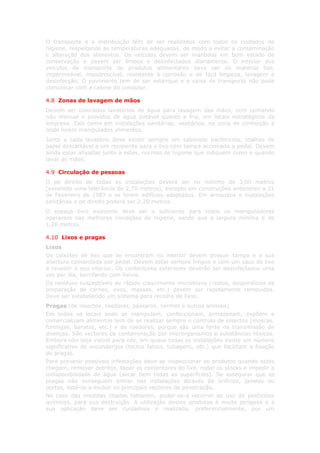 O transporte e a distribuição têm de ser realizados com todos os cuidados de
higiene, respeitando as temperaturas adequadas, de modo a evitar a contaminação
e alteração dos alimentos. Os veículos devem ser mantidos em bom estado de
conservação e devem ser limpos e desinfectados diariamente. O interior dos
veículos de transporte de produtos alimentares deve ser de material liso,
impermeável, imputrescível, resistente à corrosão e de fácil limpeza, lavagem e
desinfecção. O pavimento tem de ser estanque e a caixa de transporte não pode
comunicar com a cabine do condutor.

4.8 Zonas de lavagem de mãos
Devem ser colocados lavatórios de água para lavagem das mãos, com comando
não manual e providos de água potável quente e fria, em locais estratégicos da
empresa. Tais como em instalações sanitárias, vestiários, na zona de confecção e
onde forem manipulados alimentos.
Junto a cada lavatório deve existir sempre um sabonete bactericida, toalhas de
papel descartável e um recipiente para o lixo com tampa accionada a pedal. Devem
ainda estar afixadas junto a estes, normas de higiene que indiquem como e quando
lavar as mãos.

4.9 Circulação de pessoas
O pé direito de todas as instalações deverá ser no mínimo de 3,00 metros
(existindo uma tolerância de 2,70 metros), excepto em construções anteriores a 21
de Fevereiro de 1987 e se forem edifícios adaptados. Em armazéns e instalações
sanitárias o pé direito poderá ser 2,20 metros.
O espaço livre existente deve ser o suficiente para todos os manipuladores
operarem nas melhores condições de higiene, sendo que a largura mínima é de
1,20 metros.

4.10 Lixos e pragas
Lixos
Os caixotes de lixo que se encontram no interior devem possuir tampa e a sua
abertura comandada por pedal. Devem estar sempre limpos e com um saco do lixo
a revestir o seu interior. Os contentores exteriores deverão ser desinfectados uma
vez por dia, borrifando com lixívia.
Os resíduos susceptíveis de rápido crescimento microbiano (restos, desperdícios da
preparação de carnes, ovos, massas, etc.) devem ser rapidamente removidos.
Deve ser estabelecido um sistema para recolha de lixos.
Pragas (de insectos, roedores, pássaros, vermes e outros animais)
Em todos os locais onde se manipulam, confeccionam, armazenam, expõem e
comercializam alimentos tem de se realizar sempre o controlo de insectos (moscas,
formigas, baratas, etc.) e de roedores, porque são uma fonte na transmissão de
doenças. São vectores de contaminação por microrganismos e substâncias tóxicas.
Embora não seja visível para nós, em quase todas as instalações existe um número
significativo de esconderijos (tectos falsos, tubagens, etc.) que facilitam a fixação
de pragas.
Para prevenir possíveis infestações deve-se inspeccionar os produtos quando estes
chegam, remover detritos, tapar os contentores do lixo, rodar os stocks e impedir a
indisponibilidade de água (secar bem todas as superfícies). Se assegurar que as
pragas não conseguem entrar nas instalações através de orifícios, janelas ou
portas, está-se a excluir os principais vectores de penetração.
No caso das medidas citadas falharem, poder-se-á recorrer ao uso de pesticidas
químicos, para sua destruição. A utilização destes produtos é muito perigosa e a
sua aplicação deve ser cuidadosa e realizada, preferencialmente, por um
 