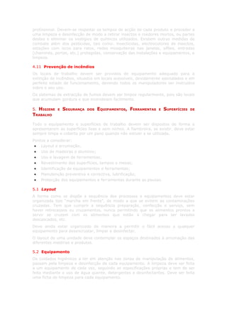 profissional. Devem-se respeitar os tempos de acção de cada produto e proceder a
uma limpeza e desinfecção de modo a retirar insectos e roedores mortos, ou partes
destes e eliminar os vestígios de químicos utilizados. Existem outras medidas de
combate além dos pesticidas, tais como: insecticidas, electrocutores de insectos,
estações com iscos para ratos, redes mosquiteiras nas janelas, sifões, entradas
(chaminés, portas, etc.) protegidas, conservação das instalações e equipamentos, e
limpeza.

4.11 Prevenção de incêndios
Os locais de trabalho devem ser providos de equipamento adequado para a
extinção de incêndios, situados em locais acessíveis, devidamente assinalados e em
perfeito estado de funcionamento, devendo todos os manipuladores ser instruídos
sobre o seu uso.
Os sistemas de extracção de fumos devem ser limpos regularmente, pois são locais
que acumulam gordura e que incendeiam facilmente.

5.HIGIENE    E   SEGURANÇA   DOS   EQUIPAMENTOS, FERRAMENTAS     E   SUPERFÍCIES   DE
TRABALHO

Todo o equipamento e superfícies de trabalho devem ser dispostos de forma a
apresentarem as superfícies lisas e sem nichos. A fiambreira, se existir, deve estar
sempre limpa e coberta por um pano quando não estiver a se utilizada.
Pontos a considerar:
 • Layout e arrumação;
 • Uso de madeiras e alumínio;
 • Uso e lavagem de ferramentas;
 • Revestimento das superfícies, tampos e mesas;
 • Identificação de equipamentos e ferramentas;
 • Manutenção preventiva e correctiva, lubrificação;
 • Protecção dos equipamentos e ferramentas durante as pausas.

5.1 Layout
A forma como se dispõe a sequência dos processos e equipamentos deve estar
organizada tipo “marcha em frente”, de modo a que se evitem as contaminações
cruzadas. Tem que cumprir a sequência preparação, confecção e serviço, sem
haver retrocessos ou cruzamentos, nunca permitindo que os alimentos prontos a
servir se cruzem com os alimentos que estão a chegar para ser lavados
descascados, etc.
Deve ainda estar organizado de maneira a permitir o fácil acesso a qualquer
equipamento para desencrustar, limpar e desinfectar.
O layout de uma unidade deve contemplar os espaços destinados à arrumação das
diferentes matérias e produtos.

5.2 Equipamento
Os cuidados higiénicos a ter em atenção nas zonas de manipulação de alimentos,
passam pela limpeza e desinfecção de cada equipamento. A limpeza deve ser feita
a um equipamento de cada vez, seguindo as especificações próprias e tem de ser
feita mediante o uso de água quente, detergentes e desinfectantes. Deve ser feita
uma ficha de limpeza para cada equipamento.
 
