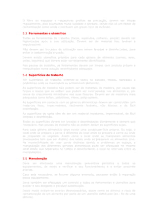 O filtro do exaustor e respectivas grelhas de protecção, devem ser limpas
regularmente, pois acumulam muita sujidade e gordura, sendo não só um factor de
contaminação como ainda constituem um grave risco de incêndio.

5.3 Ferramentas e utensílios
Todas as ferramentas de trabalho (facas, espátulas, colheres, pinças) devem ser
higienizadas após a sua utilização. Devem ser de material liso, lavável e
imputrescível.
Não devem ser trocadas de utilização sem serem lavadas e desinfectadas, para
evitar a contaminação cruzada.
Devem existir utensílios próprios para cada género de alimento (carnes, aves,
peixe, legumes) que devem estar correctamente identificados.
Nas pausas de trabalho, as ferramentas devem ser limpas com produto próprio e
mergulhadas numa solução desinfectante adequada.

5.4 Superfícies de trabalho
Por superfícies de trabalho entende-se todos os balcões, mesas, bancadas e
prateleiras onde se manipulem ou armazenem alimentos.
As superfícies de trabalho não podem ser de materiais de madeira, por causa das
farpas e lascas que se soltam que podem ser incorporadas nos alimentos e, por
causa do crescimento microbiano nas suas fissuras. Devem ser de materiais mais
adequados como teflon, polietileno, rilene, polipropileno.
As superfícies em contacto com os géneros alimentícios devem ser construídas com
materiais lisos, impermeáveis, facilmente laváveis, não tóxicos e de fácil
desinfecção.
As superfícies de corte têm de ser em material resistente, impermeável, de fácil
limpeza e desinfecção.
Todas as superfícies devem ser lavadas e desinfectadas diariamente e sempre que
necessário. Nas pausas de trabalho não se podem deixar as superfícies sujas.
Para cada género alimentício deve existir uma zona/superfície própria. Ou seja, o
local onde se prepara o peixe é diferente do local onde se prepara a carne ou onde
se preparam os vegetais. Assim como o local onde se manipulam alimentos
processados tem que ser distinto dos locais onde se preparam os alimentos crus.
Na impossibilidade de criar zonas distintas devido a problemas de espaço, a
manipulação dos diferentes géneros alimentícios pode ser efectuada no mesmo
local desde que separados no tempo e desinfectando o local no intervalo entre as
manipulações.

5.5 Manutenção
Deve ser efectuada uma manutenção preventiva periódica a todos os
equipamentos, de modo a verificar o seu funcionamento e a evitar possíveis
avarias.
Caso seja necessário, se houver alguma anomalia, proceder então à reparação
desse equipamento.
Deve também ser efectuado um controlo a todas as ferramentas e utensílios para
avaliar o seu desgaste e possível substituição.
Deste modo evitam-se avarias desnecessárias, assim como se diminui o risco de
contaminação de um alimento por parte de um utensílio defeituoso (ex.: fio de uma
lâmina).
 