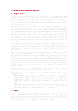 6.   HIGIENE   E   SEGURANÇA   DOS   PROCESSOS

6.1 Regras gerais
Em todas as unidades deverá existir uma zona de copa limpa e outra de copa suja
distintas. Ou seja, na zona de copa limpa é onde se preparam os alimentos e onde
se faz o empratamento, na copa suja é onde se higienizam todos os utensílios.
Nesta copa, além da pia com água quente e fria, deve existir uma máquina de lavar
louça. Esta garante que os utensílios atingem uma temperatura à qual a maioria
dos microrganismos não sobrevive.
Durante a confecção dos alimentos é de maior importância controlar o tempo/
temperatura de cozedura. Pois um alimento mesmo que atinja uma temperatura
elevada, se permanecer pouco tempo na cozedura pode potenciar o crescimento de
microrganismos susceptíveis de causar infecções. O mesmo se passa se o alimento
não atingir a temperatura desejada. É de referir também que a temperatura
excessiva e prolongado tempo de confecção também podem ser prejudiciais. Alguns
alimentos, como o óleo, degradam-se facilmente e podem produzir substâncias que
vão contaminar quimicamente os alimentos. Outros alimentos que não podem ser
sujeitos a temperaturas elevadas, devem ser servidos imediatamente após a sua
confecção.
Uma medida que também se pode tomar é verificar o estado dos produtos a
utilizar. Mesmo que estejam dentro da validade, devem-se rejeitar os produtos que
apresentem alterações de cor e de cheiro. Esta medida também deve ser tomada
na recepção das matérias-primas, devolvendo aquelas que não se apresentem em
boas condições.
Para evitar ou diminuir o risco de ocorrência de um perigo é necessário ter cuidado
com a qualidade higiénica de produtos e materiais utilizados. Ou seja, deve-se ter
em atenção que as matérias-primas, as embalagens, os produtos semi-fabricados e
acabados não estejam armazenados com substâncias tóxicas, estejam protegidos
contra as pragas e se algum material ou produto evidenciar sinais de que foi
contaminado, ou que possua corpos estranhos, deve ser imediatamente rejeitado.
Todos os parâmetros do processo, desde a confecção até ao possível embalamento
para armazenagem, devem ser controlados, assim como as temperaturas de
armazenamento.
A qualidade higiénica do ar e da água também é de extrema importância, devendo-
se, se necessário proceder ao seu tratamento e desinfecção.
Os alimentos podem ser distinguidos em três grupos consoante o seu risco de
contaminação:
 • Baixo risco: cereais, farinhas, produtos de panificação, refrigerantes,
    produtos de confeitaria à base de açúcar, bebidas alcoólicas, óleos e gorduras;
 • Médio risco: frutos, vegetais, sumo de laranja, carnes enlatadas, leite
    pasteurizado, produtos lácteos, gelados, produtos de confeitaria à base de
    leite;
 • Alto risco: carne, carne de aves, salsichas frescas, salames, peixe, ostras,
    leite, arroz cozido, lasanha, ovos. Para estes alimentos os cuidados devem ser
    redobrados, já que são os mais susceptíveis de contaminação.

6.2 Água
A água, numa cantina, pode ser utilizada como serviço auxiliar e como matéria-
prima. Independentemente da origem que uma água possa ter, esta deve
encontrar-se isenta de qualquer contaminação química ou microbiológica. Um
abastecimento adequado de água potável deve ser providenciado, tal como
determina a Directiva nº 80/778/CEE e o Decreto-Lei nº 243/2001.
 