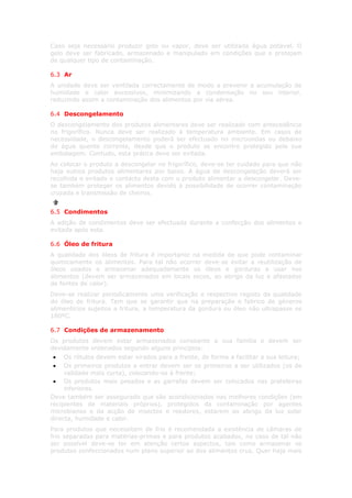 Caso seja necessário produzir gelo ou vapor, deve ser utilizada água potável. O
gelo deve ser fabricado, armazenado e manipulado em condições que o protejam
de qualquer tipo de contaminação.

6.3 Ar
A unidade deve ser ventilada correctamente de modo a prevenir a acumulação de
humidade e calor excessivos, minimizando a condensação no seu interior,
reduzindo assim a contaminação dos alimentos por via aérea.

6.4 Descongelamento
O descongelamento dos produtos alimentares deve ser realizado com antecedência
no frigorífico. Nunca deve ser realizado à temperatura ambiente. Em casos de
necessidade, o descongelamento poderá ser efectuado no microondas ou debaixo
de água quente corrente, desde que o produto se encontre protegido pela sua
embalagem. Contudo, esta prática deve ser evitada.
Ao colocar o produto a descongelar no frigorífico, deve-se ter cuidado para que não
haja outros produtos alimentares por baixo. A água de descongelação deverá ser
recolhida e evitado o contacto desta com o produto alimentar a descongelar. Deve-
se também proteger os alimentos devido à possibilidade de ocorrer contaminação
cruzada e transmissão de cheiros.


6.5 Condimentos
A adição de condimentos deve ser efectuada durante a confecção dos alimentos e
evitada após esta.

6.6 Óleo de fritura
A qualidade dos óleos de fritura é importante na medida de que pode contaminar
quimicamente os alimentos. Para tal não ocorrer deve-se evitar a reutilização de
óleos usados e armazenar adequadamente os óleos e gorduras a usar nos
alimentos (devem ser armazenados em locais secos, ao abrigo da luz e afastados
de fontes de calor).
Deve-se realizar periodicamente uma verificação e respectivo registo da qualidade
do óleo de fritura. Tem que se garantir que na preparação e fabrico de géneros
alimentícios sujeitos a fritura, a temperatura da gordura ou óleo não ultrapasse os
180ºC.

6.7 Condições de armazenamento
Os produtos devem estar armazenados consoante a sua família e devem ser
devidamente ordenados segundo alguns princípios:
•    Os rótulos devem estar virados para a frente, de forma a facilitar a sua leitura;
•    Os primeiros produtos a entrar devem ser os primeiros a ser utilizados (os de
     validade mais curta), colocando-os à frente;
 • Os produtos mais pesados e as garrafas devem ser colocados nas prateleiras
     inferiores.
Deve também ser assegurado que são acondicionados nas melhores condições (em
recipientes de materiais próprios), protegidos da contaminação por agentes
microbianos e da acção de insectos e roedores, estarem ao abrigo da luz solar
directa, humidade e calor.
Para produtos que necessitem de frio é recomendada a existência de câmaras de
frio separadas para matérias-primas e para produtos acabados, no caso de tal não
ser possível deve-se ter em atenção certos aspectos, tais como armazenar os
produtos confeccionados num plano superior ao dos alimentos crus. Quer haja mais
 
