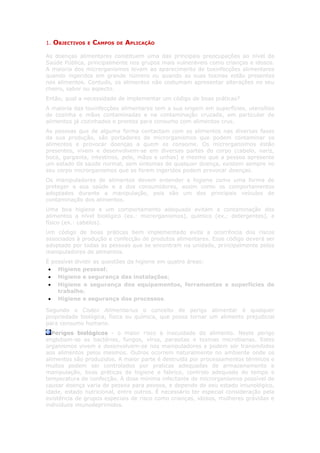 1.   OBJECTIVOS   E   CAMPOS   DE   APLICAÇÃO

As doenças alimentares constituem uma das principais preocupações ao nível da
Saúde Pública, principalmente nos grupos mais vulneráveis como crianças e idosos.
A maioria dos microrganismos levam ao aparecimento de toxinfecções alimentares
quando ingeridos em grande número ou quando as suas toxinas estão presentes
nos alimentos. Contudo, os alimentos não costumam apresentar alterações no seu
cheiro, sabor ou aspecto.
Então, qual a necessidade de implementar um código de boas práticas?
A maioria das toxinfecções alimentares tem a sua origem em superfícies, utensílios
de cozinha e mãos contaminadas e na contaminação cruzada, em particular de
alimentos já cozinhados e prontos para consumo com alimentos crus.
As pessoas que de alguma forma contactam com os alimentos nas diversas fases
da sua produção, são portadores de microrganismos que podem contaminar os
alimentos e provocar doenças a quem os consome. Os microrganismos estão
presentes, vivem e desenvolvem-se em diversas partes do corpo (cabelo, nariz,
boca, garganta, intestinos, pele, mãos e unhas) e mesmo que a pessoa apresente
um estado de saúde normal, sem sintomas de qualquer doença, existem sempre no
seu corpo microrganismos que se forem ingeridos podem provocar doenças.
Os manipuladores de alimentos devem entender a higiene como uma forma de
proteger a sua saúde e a dos consumidores, assim como os comportamentos
adoptados durante a manipulação, pois são um dos principais veículos de
contaminação dos alimentos.
Uma boa higiene e um comportamento adequado evitam a contaminação dos
alimentos a nível biológico (ex.: microrganismos), químico (ex.: detergentes), e
físico (ex.: cabelos).
Um código de boas práticas bem implementado evita a ocorrência dos riscos
associados à produção e confecção de produtos alimentares. Esse código deverá ser
adoptado por todas as pessoas que se encontram na unidade, principalmente pelos
manipuladores de alimentos.
É possível dividir as questões da higiene em quatro áreas:
 • Higiene pessoal;
 • Higiene e segurança das instalações;
 • Higiene e segurança dos equipamentos, ferramentas e superfícies de
    trabalho;
 • Higiene e segurança dos processos.

Segundo o Codex Alimentarius o conceito de perigo alimentar é qualquer
propriedade biológica, física ou química, que possa tornar um alimento prejudicial
para consumo humano.
  Perigos biológicos - o maior risco à inocuidade do alimento. Neste perigo
englobam-se as bactérias, fungos, vírus, parasitas e toxinas microbianas. Estes
organismos vivem e desenvolvem-se nos manipuladores e podem ser transmitidos
aos alimentos pelos mesmos. Outros ocorrem naturalmente no ambiente onde os
alimentos são produzidos. A maior parte é destruída por processamentos térmicos e
muitos podem ser controlados por praticas adequadas de armazenamento e
manipulação, boas práticas de higiene e fabrico, controlo adequado do tempo e
temperatura de confecção. A dose mínima infectante de microrganismos possível de
causar doença varia de pessoa para pessoa, e depende do seu estado imunológico,
idade, estado nutricional, entre outros. É necessário ter especial consideração pela
existência de grupos especiais de risco como crianças, idosos, mulheres grávidas e
indivíduos imunodeprimidos.
 