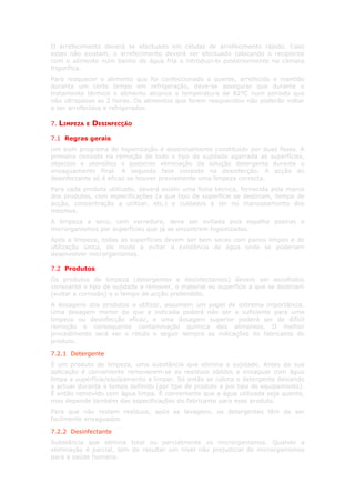 O arrefecimento deverá se efectuado em células de arrefecimento rápido. Caso
estas não existam, o arrefecimento deverá ser efectuado colocando o recipiente
com o alimento num banho de água fria e introduzi-lo posteriormente na câmara
frigorífica.
Para reaquecer o alimento que foi confeccionado a quente, arrefecido e mantido
durante um certo tempo em refrigeração, deve-se assegurar que durante o
tratamento térmico o alimento alcance a temperatura de 82ºC num período que
não ultrapasse as 2 horas. Os alimentos que forem reaquecidos não poderão voltar
a ser arrefecidos e refrigerados.

7.   LIMPEZA   E   DESINFECÇÃO

7.1 Regras gerais
Um bom programa de higienização é essencialmente constituído por duas fases. A
primeira consiste na remoção de todo o tipo de sujidade agarrada as superfícies,
objectos e utensílios e posterior eliminação da solução detergente durante o
enxaguamento final. A segunda fase consiste na desinfecção. A acção do
desinfectante só é eficaz se houver previamente uma limpeza correcta.
Para cada produto utilizado, deverá existir uma ficha técnica, fornecida pela marca
dos produtos, com especificações (a que tipo de superfície se destinam, tempo de
acção, concentração a utilizar, etc.) e cuidados a ter no manuseamento dos
mesmos.
A limpeza a seco, com varredura, deve ser evitada pois espalha poeiras e
microrganismos por superfícies que já se encontrem higienizadas.
Após a limpeza, todas as superfícies devem ser bem secas com panos limpos e de
utilização única, de modo a evitar a existência de água onde se poderiam
desenvolver microrganismos.

7.2 Produtos
Os produtos de limpeza (detergentes e desinfectantes) devem ser escolhidos
consoante o tipo de sujidade a remover, o material ou superfície a que se destinam
(evitar a corrosão) e o tempo de acção pretendido.
A dosagens dos produtos a utilizar, assumem um papel de extrema importância.
Uma dosagem menor do que a indicada poderá não ser a suficiente para uma
limpeza ou desinfecção eficaz, e uma dosagem superior poderá ser de difícil
remoção e consequente contaminação química dos alimentos. O melhor
procedimento será ver o rótulo e seguir sempre as indicações do fabricante do
produto.

7.2.1 Detergente
É um produto de limpeza, uma substância que elimina a sujidade. Antes da sua
aplicação é conveniente removerem-se os resíduos sólidos e enxaguar com água
limpa a superfície/equipamento a limpar. Só então se coloca o detergente deixando
a actuar durante o tempo definido (por tipo de produto e por tipo de equipamento).
É então removido com água limpa. É conveniente que a água utilizada seja quente,
mas depende também das especificações do fabricante para esse produto.
Para que não restem resíduos, após as lavagens, os detergentes têm de ser
facilmente enxaguados.

7.2.2 Desinfectante
Substância que elimina total ou parcialmente os microrganismos. Quando a
eliminação é parcial, tem de resultar um nível não prejudicial de microrganismos
para a saúde humana.
 