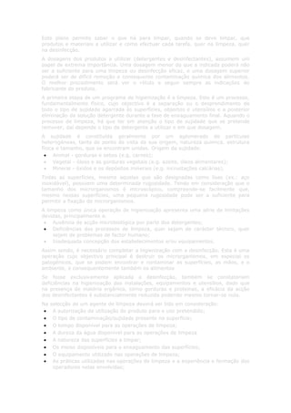 Este plano permite saber o que há para limpar, quando se deve limpar, que
produtos e materiais a utilizar e como efectuar cada tarefa, quer na limpeza, quer
na desinfecção.
A dosagens dos produtos a utilizar (detergentes e desinfectantes), assumem um
papel de extrema importância. Uma dosagem menor do que a indicada poderá não
ser a suficiente para uma limpeza ou desinfecção eficaz, e uma dosagem superior
poderá ser de difícil remoção e consequente contaminação química dos alimentos.
O melhor procedimento será ver o rótulo e seguir sempre as indicações do
fabricante do produto.
A primeira etapa de um programa de higienização é a limpeza. Este é um processo,
fundamentalmente físico, cujo objectivo é a separação ou o desprendimento de
todo o tipo de sujidade agarrada às superfícies, objectos e utensílios e a posterior
eliminação da solução detergente durante a fase de enxaguamento final. Aquando o
processo de limpeza, há que ter em atenção o tipo de sujidade que se pretende
remover; daí depende o tipo de detergente a utilizar e em que dosagem.
A sujidade é constituída geralmente por um aglomerado de partículas
heterogéneas, tanto do ponto de vista da sua origem, natureza química, estrutura
física e tamanho, que se encontram unidas. Origem da sujidade:
 • Animal - gorduras e sebos (e.g. carnes);
 • Vegetal - óleos e as gorduras vegetais (e.g. azeite, óleos alimentares);
 • Mineral - óxidos e os depósitos minerais (e.g. incrustações calcárias).
Todas as superfícies, mesmo aquelas que são designadas como lisas (ex.: aço
inoxidável), possuem uma determinada rugosidade. Tendo em consideração que o
tamanho dos microrganismos é microscópico, compreende-se facilmente que,
mesmo nessas superfícies, uma pequena rugosidade pode ser a suficiente para
permitir a fixação de microrganismos.
A limpeza como única operação de higienização apresenta uma série de limitações
devidas, principalmente a:
 • Ausência de acção microbiológica por parte dos detergentes;
 • Deficiências dos processos de limpeza, quer sejam de carácter técnico, quer
     sejam de problemas de factor humano;
 • Inadequada concepção dos estabelecimentos e/ou equipamentos.
Assim sendo, é necessário completar a higienização com a desinfecção. Esta é uma
operação cujo objectivo principal é destruir os microrganismos, em especial os
patogénicos, que se podem encontrar e contaminar as superfícies, as mãos, e o
ambiente, e consequentemente também os alimentos
Se fosse exclusivamente aplicada a desinfecção, também se constatariam
deficiências na higienização das instalações, equipamentos e utensílios, dado que
na presença de matéria orgânica, como gorduras e proteínas, a eficácia da acção
dos desinfectantes é substancialmente reduzida podendo mesmo tornar-se nula.
Na   selecção de um agente de limpeza deverá ser tido em consideração:
 •    A autorização da utilização do produto para o uso pretendido;
 •    O tipo de contaminação/sujidade presente na superfície;
 •    O tempo disponível para as operações de limpeza;
 •    A dureza da água disponível para as operações de limpeza
 •    A natureza das superfícies a limpar;
 •    Os meios disponíveis para o enxaguamento das superfícies;
 •    O equipamento utilizado nas operações de limpeza;
 •    As práticas utilizadas nas operações de limpeza e a experiência e formação dos
      operadores nelas envolvidas;
 