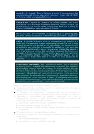 operações de limpeza. Deve-se também proceder à desmontagem dos
    equipamentos relativamente aos quais é necessário realizar esta actividade
    de forma a realizar uma adequada limpeza.


    LIMPEZA A SECO - Devem ser retirados os resíduos maiores, que sejam
    passíveis de remoção manual. Esta operação permite facilitar a limpeza nos
    passos posteriores e permite reduzir o consumo de água e de produtos de
    limpeza. A utilização de água neste passo é de evitar.


    PRÉ-ENXAGUAMENTO - O equipamento ou superfície deve ser pré-enxaguado,
    por forma remover resíduos que se encontrem pouco aderentes à superfície.


    LIMPEZA - A operação de limpeza implica o humedecimento da superfície e a
    penetração dos agentes de limpeza no equipamento/superfície e na própria
    sujidade. A reacção dos agentes activos das soluções com os constituintes
    da sujidade é que vai facilitar a eliminação das sujidades e evitar que estas
    se voltem a depositar noutros pontos no decurso da limpeza. Este passo é o
    mais importante para eliminar das superfícies os resíduos de alimentos. A
    operação de limpeza permite também eliminar parte dos microrganismos
    que eventualmente estejam presentes, em particular aqueles que se
    encontravam não directamente sobre a superfície mas sobre os resíduos de
    alimentos.


    ENXAGUAMENTO e desinfecção - Após a limpeza deve-se proceder à remoção dos resíduos
    do produto de limpeza e da sujidade. Este enxaguamento é efectuado com água. Dependendo
    das necessidades, inerentes à natureza dos produtos e dos perigos associados, após estas
    operações de limpeza poderá ser ainda necessário proceder a operações de desinfecção. Quando
    tal acontecer, este passo prepara as superfícies limpas para a desinfecção, dado que é necessário
    remover todo o detergente para que o agente de desinfecção seja eficaz. Após a aplicação do
    agente desinfectante deverá proceder-se a novo enxaguamento para os produtos que o requerem,
    como os desinfectantes clorados. Dependendo da natureza e da quantidade da sujidade poderá
    ser possível realizar simultaneamente a limpeza e a desinfecção utilizando um produto que reúna
    as características de um agente de limpeza e as de um agente de desinfecção.

A execução de um plano de limpeza e desinfecção implica:
•   Assegurar a cobertura de todas as partes do estabelecimento, de todos os
    equipamentos e utensílios relevantes;
•   A descrição dos equipamentos, nomeadamente dos procedimentos de
    montagem e desmontagem e outros requisitos técnicos, quando necessários;
•    Descrever os procedimentos de limpeza e desinfecção para todos os
     equipamentos, utensílios e áreas, descrevendo o modo de realização das
     actividades, nomeadamente no que respeita:
    o aos produtos químicos de limpeza e desinfecção a utilizar;
    o   à respectiva concentração das soluções;
    o   ao seu modo de aplicação, incluindo o tempo de contacto com as superfícies
        a higienizar;
•   O conhecimento dos produtos químicos a utilizar.
•    A descrição exaustiva do plano de limpeza e desinfecção, que deve indicar de
     forma clara:
    o os elementos abrangidos no plano;
    o   os produtos e as suas condições de aplicação;
 