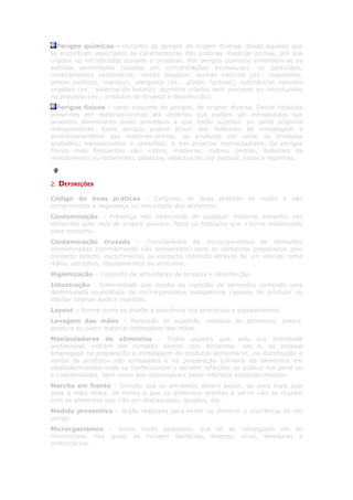 Perigos químicos - conjunto de perigos de origem diversa, desde aqueles que
se encontram associados às características das próprias matérias-primas, até aos
criados ou introduzidos durante o processo. Por perigos químicos entendem-se os
aditivos alimentares (usados em concentrações excessivas); os pesticidas;
medicamentos veterinários; metais pesados; toxinas naturais (ex.: cogumelos,
peixes exóticos, marisco); alergenos (ex.: glúten, lactose); substâncias naturais
vegetais (ex.: solanina da batata); químicos criados pelo processo ou introduzidos
no processo (ex.: produtos de limpeza e desinfecção).
   Perigos físicos - vasto conjunto de perigos, de origem diversa. Desde objectos
presentes em matérias-primas até objectos que podem ser introduzidos nos
produtos alimentares pelos processos a que estão sujeitos, ou pelos próprios
manipuladores. Estes perigos podem provir dos materiais de embalagem e
acondicionamento das matérias-primas, de produtos em curso ou produtos
acabados; equipamentos e utensílios; e dos próprios manipuladores. Os perigos
físicos mais frequentes são: vidros, madeiras, metais, pedras, materiais de
revestimento ou isolamento, plásticos, objectos de uso pessoal, ossos e espinhas.



2.   DEFINIÇÕES

Código de boas práticas – Conjunto de boas práticas de modo a não
comprometer a segurança ou inocuidade dos alimentos.
Contaminação – Presença não intencional de qualquer material estranho nos
alimentos quer seja de origem química, física ou biológica que o torne inadequado
para consumo.
Contaminação cruzada – Transferência de microrganismos de alimentos
contaminados (normalmente não preparados) para os alimentos preparados pelo
contacto directo, escorrimento ou contacto indirecto através de um veiculo como
mãos, utensílios, equipamentos ou vestuário.
Higienização – Conjunto de actividades de limpeza e desinfecção.
Intoxicação – Enfermidade que resulta da ingestão de alimentos contendo uma
determinada quantidade de microrganismos patogénicos capazes de produzir ou
libertar toxinas após a ingestão.
Layout – Forma como se dispõe a sequência dos processos e equipamentos.
Lavagem das mãos – Remoção de sujidade, resíduos de alimentos, poeira,
gordura ou outro material indesejável das mãos.
Manipuladores de alimentos – Todos aqueles que, pela sua actividade
profissional, entram em contacto directo com alimentos, isto é, ao pessoal
empregado na preparação e embalagem de produtos alimentares, na distribuição e
venda de produtos não embalados e na preparação culinária de alimentos em
estabelecimentos onde se confeccionam e servem refeições ao público em geral ou
a colectividades, bem como aos responsáveis pelos referidos estabelecimentos
Marcha em frente – Circuito que os alimentos devem seguir, da zona mais suja
para a mais limpa, de forma a que os alimentos prontos a servir não se cruzem
com os alimentos que irão ser descascados, lavados, etc.
Medida preventiva – Acção realizada para evitar ou diminuir a ocorrência de um
perigo.
Microrganismos – Seres muito pequenos, que só se conseguem ver ao
microscópio, nos quais se incluem bactérias, bolores, vírus, leveduras e
protozoários.
 