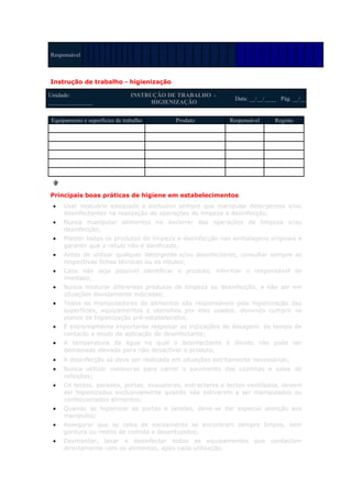 Responsável



Instrução de trabalho - higienização

Unidade:                        INSTRUÇÃO DE TRABALHO -
                                                             Data: __/__/____ Pág. __/__
_______________                       HIGIENIZAÇÃO


Equipamento e superfícies de trabalho       Produto        Responsável      Registo




Principais boas práticas de higiene em estabelecimentos
 •   Usar vestuário adequado e exclusivo sempre que manipular detergentes e/ou
     desinfectantes na realização de operações de limpeza e desinfecção;
 •   Nunca manipular alimentos no decorrer das operações de limpeza e/ou
     desinfecção;
 •   Manter todos os produtos de limpeza e desinfecção nas embalagens originais e
     garantir que o rótulo não é danificado;
 •   Antes de utilizar qualquer detergente e/ou desinfectante, consultar sempre as
     respectivas fichas técnicas ou os rótulos;
 •   Caso não seja possível identificar o produto, informar o responsável de
     imediato;
 •   Nunca misturar diferentes produtos de limpeza ou desinfecção, a não ser em
     situações devidamente indicadas;
 •   Todos os manipuladores de alimentos são responsáveis pela higienização das
     superfícies, equipamentos e utensílios por eles usados, devendo cumprir os
     planos de higienização pré-estabelecidos;
 •   É extremamente importante respeitar as indicações de dosagem, de tempo de
     contacto e modo de aplicação do desinfectante;
 •   A temperatura da água na qual o desinfectante é diluído não pode ser
     demasiado elevada para não desactivar o produto;
 •   A desinfecção só deve ser realizada em situações estritamente necessárias;
 •   Nunca utilizar vassouras para varrer o pavimento das cozinhas e salas de
     refeições;
 •   Os tectos, paredes, portas, exaustores, extractores e tectos ventilados, devem
     ser higienizados exclusivamente quando não estiverem a ser manipulados ou
     confeccionados alimentos;
 •   Quando se higienizar as portas e janelas, deve-se dar especial atenção aos
     manípulos;
 •   Assegurar que os ralos de escoamento se encontram sempre limpos, sem
     gordura ou restos de comida e desentupidos;
 •   Desmontar, lavar e desinfectar todos os equipamentos que contactam
     directamente com os alimentos, após cada utilização;
 
