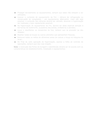 •   Proteger devidamente os equipamentos, sempre que estes não estejam a ser
    utilizados;
•   Colocar o conteúdo do equipamento de frio – câmara de refrigeração ou
    conservação de congelados – em equipamento alternativo. Caso não seja
    possível, o conteúdo das câmaras deverá ser retirado, devendo a higienização
    ser realizada o mais rapidamente possível;
•   Na higienização do equipamento de frio, deverá ser dada especial atenção à
    borrachas de isolamento, puxadores das portas, prateleiras e paredes;
•   Lavar e desinfectar os recipientes do lixo, sempre que se proceder ao seu
    despejo;
•   Rejeitar todas as louças ou outros utensílios que apresentem fissuras;
•   Remover todos os restos de alimentos antes de colocar a louça na máquina de
    lavar;
•   No final de cada operação de higienização, assinar a folha de controlo de
    operações, sempre que isso seja exigido.
Nota: a execução das fichas de lavagem e desinfecção deverá ser de acordo com as
características do estabelecimento, instalação e equipamentos.
 