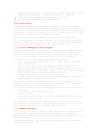 •   Deitar o líquido desinfectante nas mãos e espalhar bem pelas próprias e pelos
    antebraços (esta operação deverá demorar entre 20 a 30 segundos);
•   Passar abundantemente por água quente, corrente e potável;
•   Secar as mãos com toalhetes de papel descartável.

3.1.2 Uso de adornos
O uso de adornos (ganchos, anéis, colares, pulseiras, relógios, etc.) é proibido,
sendo que a única excepção na legislação portuguesa é o uso da aliança. Mas, caso
a use, deve retira-la quando lava as mãos e desinfecta-la igualmente, pois acumula
muita sujidade sendo uma fonte de contaminação. A aliança não deve estar larga,
para que não se solte e seja incorporada num alimento.
Deve-se evitar o uso de maquilhagem, cremes e perfumes de odor intenso.
Os manipuladores devem entender que podem incorporar nos alimentos objectos
físicos que podem causar asfixia, danos nos dentes e cortes no aparelho digestivo
assim como transmitir-lhes odores que não lhes são característicos.

3.1.3 Roupas, protecções do cabelo e sapatos
A roupa e outro material de uso pessoal utilizado fora do local de laboração, devem
ser deixados no vestiário. Durante o período de trabalho apenas se podem usar
peças de roupa do fardamento, não devendo usar-se roupas por cima da farda
(como casacos e camisolas) que não sejam de uso exclusivo no trabalho.
O fardamento a utilizar deve obedecer ás seguintes características:
 • Deve ser constituído por touca, bata, calças, calçado apropriado e
    eventualmente avental;
 • Deve ser de cor clara, confortável e adequado à tarefa a desempenhar;
 • Deve ser de uso exclusivo ao local de trabalho (sempre que for necessário sair
    das instalações durante o período de trabalho, não deverão utilizar-se as peças
    de fardamento vestidas nem usar-se o calçado de trabalho);
 • Deve ser de material resistente a lavagens frequentes;
 • O calçado deve ser de uso exclusivo no local de laboração, de cor clara e
    antiderrapante, confortável e fechado à frente.
No local de confecção todo o pessoal deverá usar o fardamento adequado, que
deve ser mantido limpo e mudado sempre que se apresente sujo. Na utilização do
uniforme devem ser cumpridas as seguintes regras:
 • Colocar primeiro a touca, certificando-se que esta cobre o cabelo na sua
     totalidade;
 • Seguidamente veste-se a bata e as calças;
 • Por último o calçado;
 • Se necessário, usar protector naso-bucal na preparação de alimentos de risco;
 • No final, lavar bem as mãos.
Os cabelos devem apresentar-se lavados, penteados e totalmente protegidos por
uma touca. São desaconselháveis o uso de barba e/ou bigode, sendo no entanto
recomendável a sua protecção nos indivíduos que os possuam.

3.1.4 Protecção das mãos
A utilização de luvas é muito discutível. Estas devem ser desinfectadas (com uma
solução alcoólica) antes de se iniciar o trabalho e têm que ser descartáveis e
impermeáveis. Devem ser mantidas sempre limpas trocando de luvas caso estas se
apresentem sujas.
Antes de se calçarem as luvas, as mãos têm que ser higienizadas correctamente
como indicado anteriormente.
 