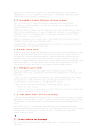 As tarefas que impliquem o uso de luvas descartáveis devem decorrer sem
interrupções. Se tal não ocorrer, o manipulador ao reiniciar a tarefa deve lavar
novamente as mãos e colocar novas luvas.

3.1.5 Manipulação de produtos de limpeza, tóxicos ou perigosos
Estes produtos devem estar armazenados separadamente dos produtos
alimentares, evitando qualquer contacto para que não ocorra a contaminação
química dos alimentos.
Todos estes produtos devem ser bem usados segundo as especificações do rótulo e
do fornecedor, respeitando os tempos de exposição indicados e as condições de
utilização. Devem ser colocadas fichas técnicas dos produtos em locais de fácil
acesso a todos os manipuladores.
Após manipulação destes produtos não se deve tocar nos alimentos sem antes
efectuar uma correcta higienização das mãos.
A farda utilizada durante a manipulação destes produtos tem que ser diferente da
utilizada quando se manipulam alimentos.

3.1.6 Comer, beber e mascar
Todas estas acções devem ser realizadas em local próprio, sendo interditas no local
onde se manuseiam e armazenam os alimentos. Deste modo evita-se o risco de
incorporação nos produtos alimentares de restos de alimentos, caroços de fruta,
pevides assim como de materiais de embalagens (anilhas de abertura fácil de
bebidas em lata, bocados de papel e filme plástico usado para embrulhar) por parte
dos manipuladores. Evita-se também que as mãos dos manipuladores fiquem
contaminadas devido ao contacto com materiais potencialmente sujos.

3.1.7 Proibição de cuspir e fumar
É proibido o acto de cuspir em qualquer zona de preparação/confecção de
alimentos assim como nos locais de armazenamento. Excepto nos sanitários e para
as sanitas.
O acto de fumar é igualmente proibido nas zonas acima mencionadas. Não só por
uma questão de saúde ambiental como também pelo aumento do risco de
contaminações nos alimentos (ex.: incorporação de cinzas).
O acto de fumar deve ser desencorajado nos manipuladores porque:
 • O fumo aumenta a tosse;
 • Existe um risco de contaminação dos alimentos pelo contacto dos dedos que
    tocaram nos lábios enquanto fumavam.

3.1.8 Tosse, espirro, limpeza do nariz e uso de lenço
O manipulador de alimentos sempre que tossir ou espirrar deve colocar um toalhete
de papel em frente à boca e ao nariz e desviar a cabeça para que não o faça sobre
os alimentos. Ao retomar a tarefa, o manipulador deve lavar correctamente as
mãos.
Para limpar o nariz, o manipulador deve usar um lenço de papel descartável,
usando e deitando-o fora logo de seguida. Não deve manter o lenço consigo, devido
ao perigo de contaminação. Ao retomar a tarefa, o manipulador deve lavar
correctamente as mãos.



3.2 Feridas, golpes e uso de pensos
Os manipuladores com feridas e doenças não podem manipular directamente os
alimentos.
 