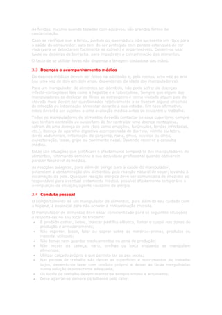 As feridas, mesmo quando tapadas com adesivos, são grandes fontes de
contaminação.
Caso se verifique que a ferida, pústula ou queimadura não apresenta um risco para
a saúde do consumidor, esta tem de ser protegida com pensos estanques de cor
viva (para se detectarem facilmente se caírem) e impermeáveis. Devem-se usar
luvas ou dedeiras de borracha, para impedirem a contaminação dos alimentos.
O facto de se utilizar luvas não dispensa a lavagem cuidadosa das mãos.

3.3 Doenças e acompanhamento médico
Os exames médicos devem ser feitos na admissão e, pelo menos, uma vez ao ano
(ou uma vez de dois em dois anos, dependendo da idade dos manipuladores).
Para um manipulador de alimentos ser admitido, não pode sofrer de doenças
infecto-contagiosas tais como a hepatite e a tuberculose. Sempre que algum dos
manipuladores se deslocar de férias ao estrangeiro e tenha visitado algum país de
elevado risco devem ser questionados relativamente a se tiveram alguns sintomas
de infecção ou intoxicação alimentar durante a sua estadia. Em caso afirmativo,
estes deverão ser sujeitos a uma avaliação médica antes de iniciarem o trabalho.
Todos os manipuladores de alimentos deverão contactar os seus superiores sempre
que tenham contraído ou suspeitem de ter contraído uma doença contagiosa,
sofram de uma doença de pele (tais como erupções, furúnculos, feridas infectadas,
etc.), doença do aparelho digestivo acompanhada de diarreia, vómito ou febre,
dores abdominais, inflamação da garganta, nariz, olhos, ouvidos ou olhos,
expectoração, tosse, gripe ou corrimento nasal. Devendo recorrer a consulta
médica.
Estas são situações que justificam o afastamento temporário dos manipuladores de
alimentos, retomando somente a sua actividade profissional quando obtiverem
parecer favorável do médico.
As reacções alérgicas, para além do perigo para a saúde do manipulador,
potenciam a contaminação dos alimentos, pela reacção natural de coçar, levando à
escamação da pele. Qualquer reacção alérgica deve ser comunicada de imediato ao
responsável para eventual tratamento médico, possível afastamento temporário e
averiguação da situação/agente causador da alergia.

3.4 Conduta pessoal
O comportamento de um manipulador de alimentos, para além do seu cuidado com
a higiene, é essencial para não ocorrer a contaminação cruzada.
O manipulador de alimentos deve estar conscienlizado para as seguintes situações
e respeita-las no seu local de trabalho:
 • É proibido comer, beber, mascar pastilha elástica, fumar e cuspir nas zonas de
     produção e armazenamento;
 • Não espirrar, tossir, falar ou soprar sobre as matérias-primas, produtos ou
     material utilizado;
 • Não tomar nem guardar medicamentos na zona de produção;
 • Não mexer na cabeça, nariz, orelhas ou boca enquanto se manipulam
     alimentos;
 • Utilizar calçado próprio e que permita ter os pés secos;
 • Nas pausas de trabalho não deixar as superfícies e instrumentos de trabalho
     sujos, devendo-os lavar com produto próprio e deixar as facas mergulhadas
     numa solução desinfectante adequada;
 • Os locais de trabalho devem manter-se sempre limpos e arrumados;
 • Deve agarrar-se sempre os talheres pelo cabo;
 