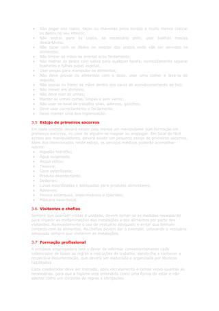•   Não pegar nos copos, taças ou chávenas pelos bordos e muito menos colocar
    os dedos no seu interior;
•   Não soprar para os copos, se necessário polir, usar toalhas macias
    descartáveis;
•   Não tocar com os dedos no interior dos pratos onde vão ser servidos os
    alimentos;
•   Não limpar as mãos ao avental e/ou fardamento;
•   Não molhar os dedos com saliva para qualquer tarefa, nomeadamente separar
    toalhetes e folhas papel vegetal;
•   Usar pinças para manipular os alimentos;
•   Não deve provar os alimentos com o dedo, usar uma colher e lava-la de
    seguida;
•   Não soprar ou meter as mãos dentro dos sacos de acondicionamento de lixo;
•   Não mexer em dinheiro;
•   Não deve roer as unhas;
•   Manter as unhas curtas, limpas e sem verniz;
•   Não usar no local de trabalho jóias, adornos, ganchos;
•   Deve usar correctamente o fardamento;
•   Deve manter uma boa higienização.

3.5 Estojo de primeiros socorros
Em cada unidade deverá existir pelo menos um manipulador com formação em
primeiros socorros, no caso de alguém se magoar ou engasgar. Em local de fácil
acesso aos manipuladores, deverá existir um pequeno estojo de primeiros socorros.
Além dos mencionados neste estojo, os serviços médicos poderão aconselhar
outros:
 • Algodão hidrófilo;
 • Água oxigenada;
 • Álcool etílico;
 • Tesoura;
 • Gaze esterilizada;
 • Produto desinfectante;
 • Dedeiras;
 • Luvas esterilizadas e adequadas para produtos alimentares;
 • Adesivos;
 • Pensos estanques, impermeáveis e coloridos;
 • Máscara naso-bucal.

3.6 Visitantes e chefias
Sempre que ocorram visitas à unidade, devem tomar-se as medidas necessárias
para impedir as contaminações das instalações e dos alimentos por parte dos
visitantes. Nomeadamente o uso de vestuário adequado e evitar que tenham
contacto com os alimentos. As chefias devem dar o exemplo, colocando o vestuário
adequado sempre que visitarem as instalações.

3.7 Formação profissional
A entidade empregadora tem o dever de informar convenientemente cada
colaborador de todas as regras e instruções de trabalho, dando-lhe a conhecer a
respectiva documentação, que deverá ser elaborada e organizada por técnicos
habilitados.
Cada colaborador deve ser treinado, após recrutamento e tantas vezes quantas as
necessárias, para que a higiene seja entendida como uma forma de estar e não
apenas como um conjunto de regras e obrigações.
 
