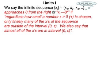 We say the infinite sequence {xi} = {x1, x2, x3, ..}
approaches 0 from the right or “xi →0+” if
“regardless how small a number ϵ > 0 (+) is chosen,
only finitely many of the x’s of the sequence
are outside of the interval (0, ϵ). We also say that
almost all of the x’s are in interval (0, ϵ)”.
Limits I 1,1/2,1/3,1/4,..
 