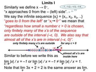 We say the infinite sequence {xi} = {x1, x2, x3, ..}
“goes to 0 from the left” or “xi 0–” we mean that
Similarly we define x → 0–,
“x approaches 0 from the – (left) side”.
“regardless how small a number ϵ > 0 is chosen,
only finitely many of the x’s of the sequence
are outside of the interval (–ϵ, 0). We also say that
almost all of the x’s are in interval (–ϵ, 0)”.
only finitely many x’s are outside for any ϵ > 0
Limits I
0
x’s –ϵ
Similar to before we write this as
lim |x| / x = –1 or lim |x| / x = –1 ≠ lim |x| / x = 1.
0–
x→0–
Note that lim 3x + 2 = 2 is the same answer as lim.
0– 0+
0+
almost all x’s are
inside here
–1,–1/2,–1/3,–1/4,..
 