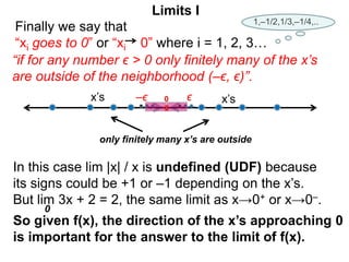 Finally we say that
“xi goes to 0” or “xi 0” where i = 1, 2, 3…
In this case lim |x| / x is undefined (UDF) because
its signs could be +1 or –1 depending on the x’s.
But lim 3x + 2 = 2, the same limit as x→0+ or x→0–.
So given f(x), the direction of the x’s approaching 0
is important for the answer to the limit of f(x).
“if for any number ϵ > 0 only finitely many of the x’s
are outside of the neighborhood (–ϵ, ϵ)”.
0
x’s –ϵ
only finitely many x’s are outside
x’s
ϵ
0
Limits I
1,–1/2,1/3,–1/4,..
 