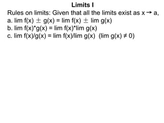 Limits I
Rules on limits: Given that all the limits exist as x a,
a. lim f(x) ± g(x) = lim f(x) ± lim g(x)
b. lim f(x)*g(x) = lim f(x)*lim g(x)
c. lim f(x)/g(x) = lim f(x)/lim g(x) (lim g(x) ≠ 0)
 