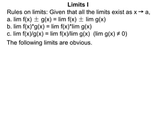 The following limits are obvious.
Limits I
Rules on limits: Given that all the limits exist as x a,
a. lim f(x) ± g(x) = lim f(x) ± lim g(x)
b. lim f(x)*g(x) = lim f(x)*lim g(x)
c. lim f(x)/g(x) = lim f(x)/lim g(x) (lim g(x) ≠ 0)
 