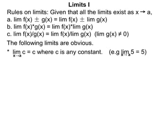 The following limits are obvious.
* lim c = c where c is any constant.
x→a
(e.g lim 5 = 5)
Limits I
x→ a
Rules on limits: Given that all the limits exist as x a,
a. lim f(x) ± g(x) = lim f(x) ± lim g(x)
b. lim f(x)*g(x) = lim f(x)*lim g(x)
c. lim f(x)/g(x) = lim f(x)/lim g(x) (lim g(x) ≠ 0)
 