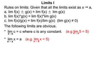 The following limits are obvious.
* lim c = c where c is any constant.
x→a
* lim x = a
(e.g lim 5 = 5)
(e.g. lim x = 5)
Limits I
x→ a
x→ a x→ 5
Rules on limits: Given that all the limits exist as x a,
a. lim f(x) ± g(x) = lim f(x) ± lim g(x)
b. lim f(x)*g(x) = lim f(x)*lim g(x)
c. lim f(x)/g(x) = lim f(x)/lim g(x) (lim g(x) ≠ 0)
 