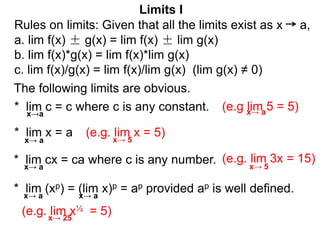 * lim (xp) = (lim x)p = ap provided ap is well defined.
The following limits are obvious.
* lim c = c where c is any constant.
x→a
* lim x = a
* lim cx = ca where c is any number.
(e.g lim 5 = 5)
(e.g. lim x = 5)
(e.g. lim x½ = 5)
(e.g. lim 3x = 15)
Limits I
x→ a
x→ a
x→ a
x→ a
x→ 5
x→ 5
x→ a
x→ 25
Rules on limits: Given that all the limits exist as x a,
a. lim f(x) ± g(x) = lim f(x) ± lim g(x)
b. lim f(x)*g(x) = lim f(x)*lim g(x)
c. lim f(x)/g(x) = lim f(x)/lim g(x) (lim g(x) ≠ 0)
 