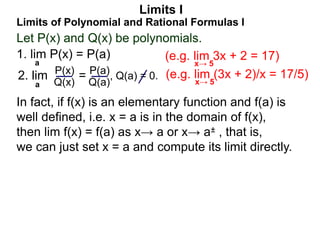 Let P(x) and Q(x) be polynomials.
1. lim P(x) = P(a)
a
Limits of Polynomial and Rational Formulas I
2. lim =
P(x)
Q(x)
P(a)
Q(a)
, Q(a) = 0.
Limits I
a
(e.g. lim 3x + 2 = 17)
x→ 5
(e.g. lim (3x + 2)/x = 17/5)
x→ 5
In fact, if f(x) is an elementary function and f(a) is
well defined, i.e. x = a is in the domain of f(x),
then lim f(x) = f(a) as x→ a or x→ a± , that is,
we can just set x = a and compute its limit directly.
 