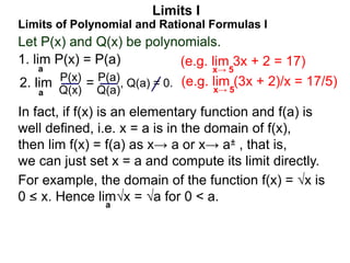 Let P(x) and Q(x) be polynomials.
1. lim P(x) = P(a)
a
Limits of Polynomial and Rational Formulas I
2. lim =
P(x)
Q(x)
P(a)
Q(a)
, Q(a) = 0.
In fact, if f(x) is an elementary function and f(a) is
well defined, i.e. x = a is in the domain of f(x),
then lim f(x) = f(a) as x→ a or x→ a± , that is,
we can just set x = a and compute its limit directly.
For example, the domain of the function f(x) = √x is
0 < x. Hence lim√x = √a for 0 < a.
– a
Limits I
a
(e.g. lim 3x + 2 = 17)
x→ 5
(e.g. lim (3x + 2)/x = 17/5)
x→ 5
 
