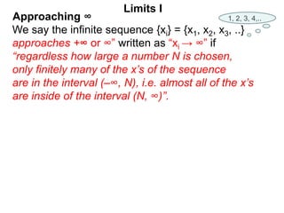 We say the infinite sequence {xi} = {x1, x2, x3, ..}
approaches +∞ or ∞” written as “xi → ∞” if
“regardless how large a number N is chosen,
only finitely many of the x’s of the sequence
are in the interval (–∞, N), i.e. almost all of the x’s
are inside of the interval (N, ∞)”.
Limits I
1, 2, 3, 4,..
Approaching ∞
 