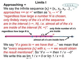 We say the infinite sequence {xi} = {x1, x2, x3, ..}
approaches +∞ or ∞” written as “xi → ∞” if
“regardless how large a number N is chosen,
only finitely many of the x’s of the sequence
are in the interval (–∞, N), i.e. almost all of the x’s
are inside of the interval (N, ∞)”.
We say “if x goes to ∞ we have that …” we mean that
for “every sequence {xi} with xi → ∞ we would obtain
the result mentioned”. So “if x → ∞ then 1 / x →0”
We write this as lim 1 / x = 0 or lim 1 / x = 0.
∞
x’s
only finite number of x’s
are inside
regardless how large N is
Limits I
x→ ∞
almost all x’s are inside here
1, 2, 3, 4,..
Approaching ∞
N
 