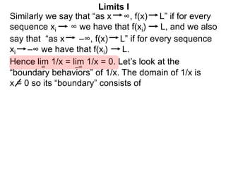 Similarly we say that “as x ∞, f(x) L” if for every
sequence xi ∞ we have that f(xi) L, and we also
lim 1/x = lim 1/x = 0. Let’s look at the
∞
Limits I
Hence
say that “as x –∞, f(x) L” if for every sequence
xi –∞ we have that f(xi) L.
–∞
“boundary behaviors” of 1/x. The domain of 1/x is
x = 0 so its “boundary” consists of
 