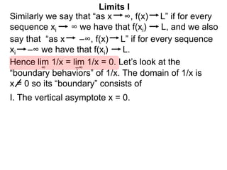 Similarly we say that “as x ∞, f(x) L” if for every
sequence xi ∞ we have that f(xi) L, and we also
lim 1/x = lim 1/x = 0. Let’s look at the
∞
Limits I
Hence
say that “as x –∞, f(x) L” if for every sequence
xi –∞ we have that f(xi) L.
–∞
“boundary behaviors” of 1/x. The domain of 1/x is
x = 0 so its “boundary” consists of
I. The vertical asymptote x = 0.
 
