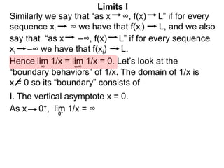 Similarly we say that “as x ∞, f(x) L” if for every
sequence xi ∞ we have that f(xi) L, and we also
lim 1/x = lim 1/x = 0. Let’s look at the
∞
Limits I
Hence
say that “as x –∞, f(x) L” if for every sequence
xi –∞ we have that f(xi) L.
–∞
0+
As x 0+, lim 1/x = ∞
“boundary behaviors” of 1/x. The domain of 1/x is
x = 0 so its “boundary” consists of
I. The vertical asymptote x = 0.
 