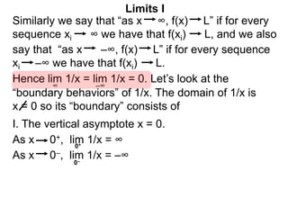 Similarly we say that “as x ∞, f(x) L” if for every
sequence xi ∞ we have that f(xi) L, and we also
lim 1/x = lim 1/x = 0. Let’s look at the
∞
Limits I
Hence
say that “as x –∞, f(x) L” if for every sequence
xi –∞ we have that f(xi) L.
–∞
As x 0–, lim 1/x = –∞
0+
0–
As x 0+, lim 1/x = ∞
“boundary behaviors” of 1/x. The domain of 1/x is
x = 0 so its “boundary” consists of
I. The vertical asymptote x = 0.
 