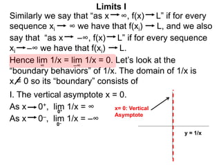 Similarly we say that “as x ∞, f(x) L” if for every
sequence xi ∞ we have that f(xi) L, and we also
lim 1/x = lim 1/x = 0. Let’s look at the
∞
Limits I
Hence
say that “as x –∞, f(x) L” if for every sequence
xi –∞ we have that f(xi) L.
–∞
As x 0–, lim 1/x = –∞
0+
0–
As x 0+, lim 1/x = ∞
“boundary behaviors” of 1/x. The domain of 1/x is
x = 0 so its “boundary” consists of
I. The vertical asymptote x = 0.
y = 1/x
x= 0: Vertical
Asymptote
 