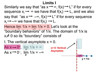 Similarly we say that “as x ∞, f(x) L” if for every
sequence xi ∞ we have that f(xi) L, and we also
lim 1/x = lim 1/x = 0. Let’s look at the
∞
Limits I
Hence
say that “as x –∞, f(x) L” if for every sequence
xi –∞ we have that f(xi) L.
–∞
As x 0–, lim 1/x = –∞
0+
0–
As x 0+, lim 1/x = ∞
“boundary behaviors” of 1/x. The domain of 1/x is
x = 0 so its “boundary” consists of
I. The vertical asymptote x = 0.
y = 1/x
x= 0: Vertical
Asymptote
 