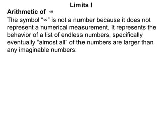 Arithmetic of ∞
Limits I
The symbol “∞” is not a number because it does not
represent a numerical measurement. It represents the
behavior of a list of endless numbers, specifically
eventually “almost all” of the numbers are larger than
any imaginable numbers.
 