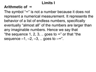 Arithmetic of ∞
Limits I
The symbol “∞” is not a number because it does not
represent a numerical measurement. It represents the
behavior of a list of endless numbers, specifically
eventually “almost all” of the numbers are larger than
any imaginable numbers. Hence we say that
“the sequence 1, 2, 3, .. goes to ∞” or that “the
sequence –1, –2, –3, .. goes to –∞”.
 