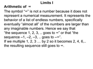 Arithmetic of ∞
Limits I
The symbol “∞” is not a number because it does not
represent a numerical measurement. It represents the
behavior of a list of endless numbers, specifically
eventually “almost all” of the numbers are larger than
any imaginable numbers. Hence we say that
“the sequence 1, 2, 3, .. goes to ∞” or that “the
sequence –1, –2, –3, .. goes to –∞”.
If we multiple 1, 2, 3 … by 2 so it becomes 2, 4, 6,..
the resulting sequence still goes to ∞.
 