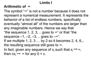 Arithmetic of ∞
Limits I
The symbol “∞” is not a number because it does not
represent a numerical measurement. It represents the
behavior of a list of endless numbers, specifically
eventually “almost all” of the numbers are larger than
any imaginable numbers. Hence we say that
“the sequence 1, 2, 3, .. goes to ∞” or that “the
sequence –1, –2, –3, .. goes to –∞”.
If we multiple 1, 2, 3 … by 2 so it becomes 2, 4, 6,..
the resulting sequence still goes to ∞.
In fact, given any sequence of xi such that xi ∞,
then cxi ∞ for any 0 < c.
 