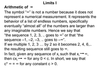Arithmetic of ∞
Limits I
The symbol “∞” is not a number because it does not
represent a numerical measurement. It represents the
behavior of a list of endless numbers, specifically
eventually “almost all” of the numbers are larger than
any imaginable numbers. Hence we say that
“the sequence 1, 2, 3, .. goes to ∞” or that “the
sequence –1, –2, –3, .. goes to –∞”.
If we multiple 1, 2, 3 … by 2 so it becomes 2, 4, 6,..
the resulting sequence still goes to ∞.
In fact, given any sequence of xi such that xi ∞,
then cxi ∞ for any 0 < c. In short, we say that
c* ∞ = ∞ for any constant c > 0.
 