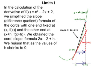 Limits I
In the calculation of the
derivative of f(x) = x2 – 2x + 2,
we simplified the slope
(difference-quotient) formula of
the cords with one end fixed at
(x, f(x)) and the other end at
(x+h, f(x+h)). We obtained the
cord–slope–formula 2x – 2 + h.
We reason that as the values of
h shrinks to 0,
(x+h, f(x+h)
(x, f(x))
x x + h
f(x+h)–f(x)
h
y = x2–2x+2
slope = 2x–2+h
 