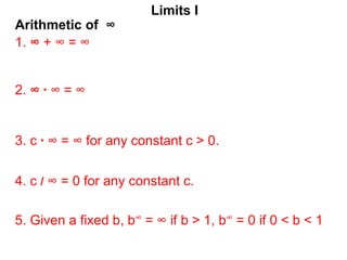 Arithmetic of ∞
Limits I
1. ∞ + ∞ = ∞
2. ∞ * ∞ = ∞
3. c * ∞ = ∞ for any constant c > 0.
5. Given a fixed b, b∞ = ∞ if b > 1, b∞ = 0 if 0 < b < 1
4. c / ∞ = 0 for any constant c.
 